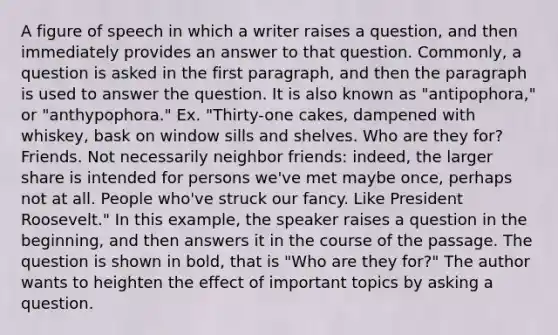 A figure of speech in which a writer raises a question, and then immediately provides an answer to that question. Commonly, a question is asked in the first paragraph, and then the paragraph is used to answer the question. It is also known as "antipophora," or "anthypophora." Ex. "Thirty-one cakes, dampened with whiskey, bask on window sills and shelves. Who are they for? Friends. Not necessarily neighbor friends: indeed, the larger share is intended for persons we've met maybe once, perhaps not at all. People who've struck our fancy. Like President Roosevelt." In this example, the speaker raises a question in the beginning, and then answers it in the course of the passage. The question is shown in bold, that is "Who are they for?" The author wants to heighten the effect of important topics by asking a question.