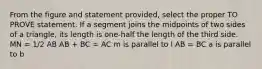 From the figure and statement provided, select the proper TO PROVE statement. If a segment joins the midpoints of two sides of a triangle, its length is one-half the length of the third side. MN = 1/2 AB AB + BC = AC m is parallel to l AB = BC a is parallel to b