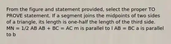 From the figure and statement provided, select the proper TO PROVE statement. If a segment joins the midpoints of two sides of a triangle, its length is one-half the length of the third side. MN = 1/2 AB AB + BC = AC m is parallel to l AB = BC a is parallel to b