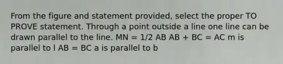 From the figure and statement provided, select the proper TO PROVE statement. Through a point outside a line one line can be drawn parallel to the line. MN = 1/2 AB AB + BC = AC m is parallel to l AB = BC a is parallel to b