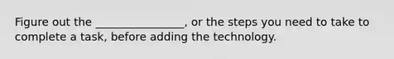 Figure out the ________________, or the steps you need to take to complete a task, before adding the technology.