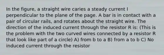 In the figure, a straight wire caries a steady current I perpendicular to the plane of the page. A bar is in contact with a pair of circular rails, and rotates about the straight wire. The direction of the induced current through the resistor R is: (This is the problem with the two curved wires connected by a resistor R that look like part of a circle) A) from b to a B) from a to b C) No induced current through the resistor