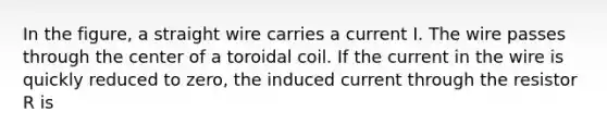 In the figure, a straight wire carries a current I. The wire passes through the center of a toroidal coil. If the current in the wire is quickly reduced to zero, the induced current through the resistor R is