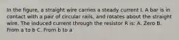 In the figure, a straight wire carries a steady current I. A bar is in contact with a pair of circular rails, and rotates about the straight wire. The induced current through the resistor R is: A. Zero B. From a to b C. From b to a