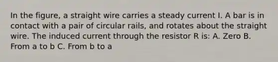 In the figure, a straight wire carries a steady current I. A bar is in contact with a pair of circular rails, and rotates about the straight wire. The induced current through the resistor R is: A. Zero B. From a to b C. From b to a