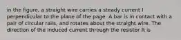 in the figure, a straight wire carries a steady current I perpendicular to the plane of the page. A bar is in contact with a pair of circular rails, and rotates about the straight wire. The direction of the induced current through the resistor R is