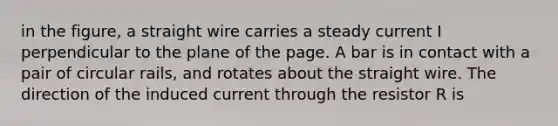 in the figure, a straight wire carries a steady current I perpendicular to the plane of the page. A bar is in contact with a pair of circular rails, and rotates about the straight wire. The direction of the induced current through the resistor R is