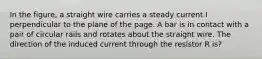 In the figure, a straight wire carries a steady current I perpendicular to the plane of the page. A bar is in contact with a pair of circular rails and rotates about the straight wire. The direction of the induced current through the resistor R is?