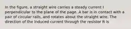 In the figure, a straight wire carries a steady current I perpendicular to the plane of the page. A bar is in contact with a pair of circular rails, and rotates about the straight wire. The direction of the induced current through the resistor R is