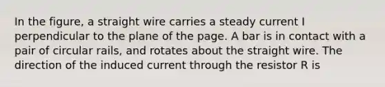 In the figure, a straight wire carries a steady current I perpendicular to the plane of the page. A bar is in contact with a pair of circular rails, and rotates about the straight wire. The direction of the induced current through the resistor R is