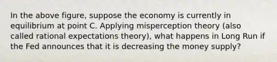 In the above figure, suppose the economy is currently in equilibrium at point C. Applying misperception theory (also called rational expectations theory), what happens in Long Run if the Fed announces that it is decreasing the money supply?