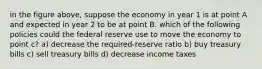 in the figure above, suppose the economy in year 1 is at point A and expected in year 2 to be at point B. which of the following policies could the federal reserve use to move the economy to point c? a) decrease the required-reserve ratio b) buy treasury bills c) sell treasury bills d) decrease income taxes