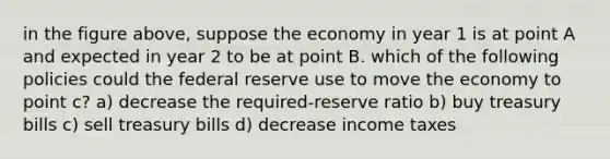 in the figure above, suppose the economy in year 1 is at point A and expected in year 2 to be at point B. which of the following policies could the federal reserve use to move the economy to point c? a) decrease the required-reserve ratio b) buy treasury bills c) sell treasury bills d) decrease income taxes