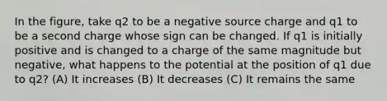 In the figure, take q2 to be a negative source charge and q1 to be a second charge whose sign can be changed. If q1 is initially positive and is changed to a charge of the same magnitude but negative, what happens to the potential at the position of q1 due to q2? (A) It increases (B) It decreases (C) It remains the same