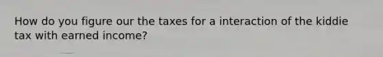 How do you figure our the taxes for a interaction of the kiddie tax with earned income?