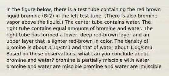 In the figure below, there is a test tube containing the red-brown liquid bromine (Br2) in the left test tube. (There is also bromine vapor above the liquid.) The center tube contains water. The right tube contains equal amounts of bromine and water. The right tube has formed a lower, deep red-brown layer and an upper layer that is lighter red-brown in color. The density of bromine is about 3.1g/cm3 and that of water about 1.0g/cm3. Based on these observations, what can you conclude about bromine and water? bromine is partially miscible with water bromine and water are miscible bromine and water are imiiscible