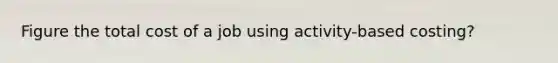 Figure the total cost of a job using activity-based costing?