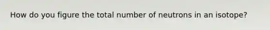 How do you figure the total number of neutrons in an isotope?