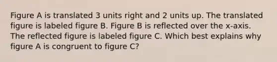 Figure A is translated 3 units right and 2 units up. The translated figure is labeled figure B. Figure B is reflected over the x-axis. The reflected figure is labeled figure C. Which best explains why figure A is congruent to figure C?