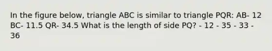 In the figure below, triangle ABC is similar to triangle PQR: AB- 12 BC- 11.5 QR- 34.5 What is the length of side PQ? - 12 - 35 - 33 - 36