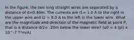 In the figure, the two long straight wires are separated by a distance of d=0.40m. The currents are I1= 1.0 A to the right in the upper wire and I2 = 8.0 A to the left in the lower wire. What are the magnitude and direction of the magnetic field at point P, that is a distance d/2= .20m below the lower wire? (u0 = 4 (pi) x 10^-7 T*m/A)