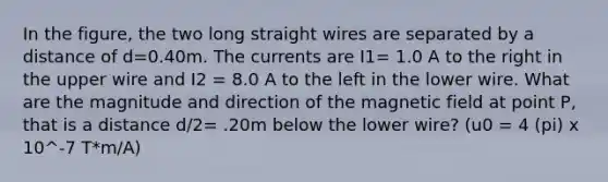 In the figure, the two long straight wires are separated by a distance of d=0.40m. The currents are I1= 1.0 A to the right in the upper wire and I2 = 8.0 A to the left in the lower wire. What are the magnitude and direction of the magnetic field at point P, that is a distance d/2= .20m below the lower wire? (u0 = 4 (pi) x 10^-7 T*m/A)