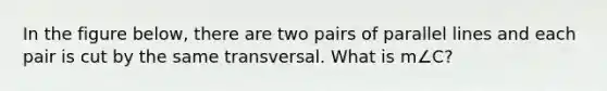 In the figure below, there are two pairs of parallel lines and each pair is cut by the same transversal. What is m∠C?