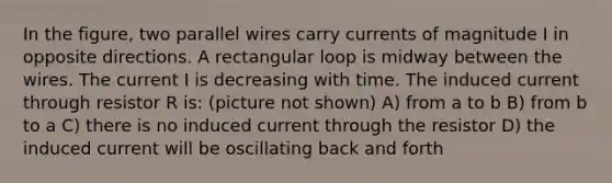 In the figure, two parallel wires carry currents of magnitude I in opposite directions. A rectangular loop is midway between the wires. The current I is decreasing with time. The induced current through resistor R is: (picture not shown) A) from a to b B) from b to a C) there is no induced current through the resistor D) the induced current will be oscillating back and forth