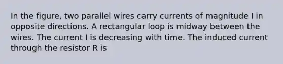 In the figure, two parallel wires carry currents of magnitude I in opposite directions. A rectangular loop is midway between the wires. The current I is decreasing with time. The induced current through the resistor R is