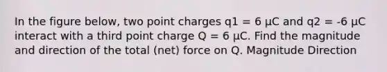 In the figure below, two point charges q1 = 6 µC and q2 = -6 µC interact with a third point charge Q = 6 µC. Find the magnitude and direction of the total (net) force on Q. Magnitude Direction