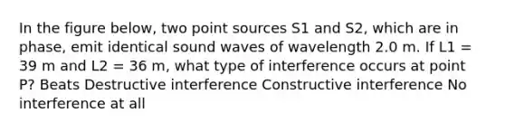 In the figure below, two point sources S1 and S2, which are in phase, emit identical sound waves of wavelength 2.0 m. If L1 = 39 m and L2 = 36 m, what type of interference occurs at point P? Beats Destructive interference Constructive interference No interference at all