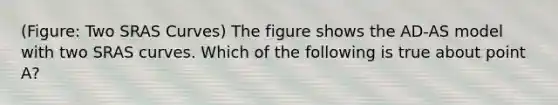 (Figure: Two SRAS Curves) The figure shows the AD-AS model with two SRAS curves. Which of the following is true about point A?