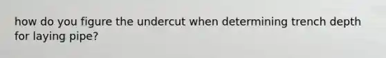 how do you figure the undercut when determining trench depth for laying pipe?