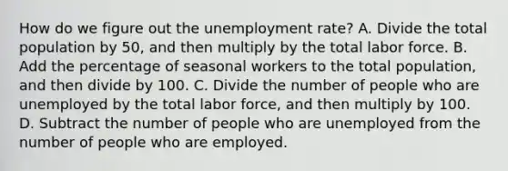 How do we figure out the unemployment rate? A. Divide the total population by 50, and then multiply by the total labor force. B. Add the percentage of seasonal workers to the total population, and then divide by 100. C. Divide the number of people who are unemployed by the total labor force, and then multiply by 100. D. Subtract the number of people who are unemployed from the number of people who are employed.