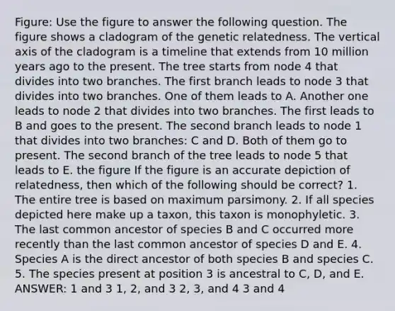 Figure: Use the figure to answer the following question. The figure shows a cladogram of the genetic relatedness. The vertical axis of the cladogram is a timeline that extends from 10 million years ago to the present. The tree starts from node 4 that divides into two branches. The first branch leads to node 3 that divides into two branches. One of them leads to A. Another one leads to node 2 that divides into two branches. The first leads to B and goes to the present. The second branch leads to node 1 that divides into two branches: C and D. Both of them go to present. The second branch of the tree leads to node 5 that leads to E. the figure If the figure is an accurate depiction of relatedness, then which of the following should be correct? 1. The entire tree is based on maximum parsimony. 2. If all species depicted here make up a taxon, this taxon is monophyletic. 3. The last common ancestor of species B and C occurred more recently than the last common ancestor of species D and E. 4. Species A is the direct ancestor of both species B and species C. 5. The species present at position 3 is ancestral to C, D, and E. ANSWER: 1 and 3 1, 2, and 3 2, 3, and 4 3 and 4