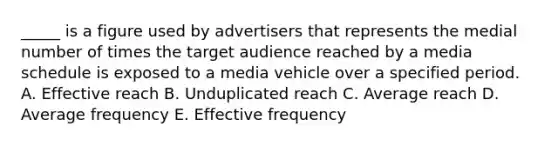 _____ is a figure used by advertisers that represents the medial number of times the target audience reached by a media schedule is exposed to a media vehicle over a specified period. A. Effective reach B. Unduplicated reach C. Average reach D. Average frequency E. Effective frequency