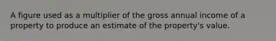 A figure used as a multiplier of the gross annual income of a property to produce an estimate of the property's value.