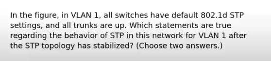 In the figure, in VLAN 1, all switches have default 802.1d STP settings, and all trunks are up. Which statements are true regarding the behavior of STP in this network for VLAN 1 after the STP topology has stabilized? (Choose two answers.)