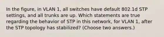 In the figure, in VLAN 1, all switches have default 802.1d STP settings, and all trunks are up. Which statements are true regarding the behavior of STP in this network, for VLAN 1, after the STP topology has stabilized? (Choose two answers.)