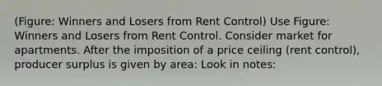 (Figure: Winners and Losers from Rent Control) Use Figure: Winners and Losers from Rent Control. Consider market for apartments. After the imposition of a price ceiling (rent control), producer surplus is given by area: Look in notes: