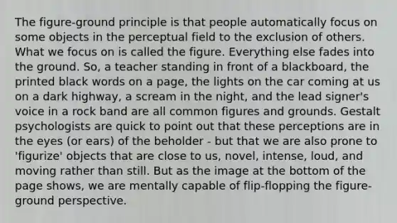 The figure-ground principle is that people automatically focus on some objects in the perceptual field to the exclusion of others. What we focus on is called the figure. Everything else fades into the ground. So, a teacher standing in front of a blackboard, the printed black words on a page, the lights on the car coming at us on a dark highway, a scream in the night, and the lead signer's voice in a rock band are all common figures and grounds. Gestalt psychologists are quick to point out that these perceptions are in the eyes (or ears) of the beholder - but that we are also prone to 'figurize' objects that are close to us, novel, intense, loud, and moving rather than still. But as the image at the bottom of the page shows, we are mentally capable of flip-flopping the figure-ground perspective.