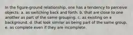 In the figure-ground relationship, one has a tendency to perceive objects: a. as switching back and forth. b. that are close to one another as part of the same grouping. c. as existing on a background. d. that look similar as being part of the same group. e. as complete even if they are incomplete.