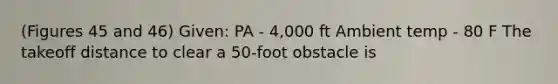 (Figures 45 and 46) Given: PA - 4,000 ft Ambient temp - 80 F The takeoff distance to clear a 50-foot obstacle is