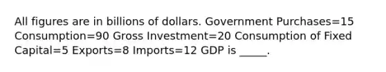 All figures are in billions of dollars. Government Purchases=15 Consumption=90 Gross Investment=20 Consumption of Fixed Capital=5 Exports=8 Imports=12 GDP is _____.