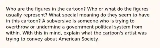 Who are the figures in the cartoon? Who or what do the figures usually represent? What special meaning do they seem to have in this cartoon? A subversive is someone who is trying to overthrow or undermine a government political system from within. With this in mind, explain what the cartoon's artist was trying to convey about American Society.