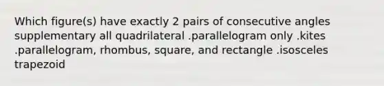 Which figure(s) have exactly 2 pairs of <a href='https://www.questionai.com/knowledge/k2j0Ixxxf4-consecutive-angles' class='anchor-knowledge'>consecutive angles</a> supplementary all quadrilateral .parallelogram only .kites .parallelogram, rhombus, square, and rectangle .<a href='https://www.questionai.com/knowledge/kj7AHotM07-isosceles-trapezoid' class='anchor-knowledge'>isosceles trapezoid</a>