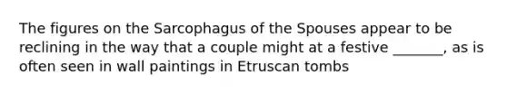 The figures on the Sarcophagus of the Spouses appear to be reclining in the way that a couple might at a festive _______, as is often seen in wall paintings in Etruscan tombs