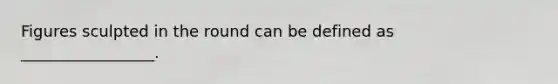 Figures sculpted in the round can be defined as _________________.