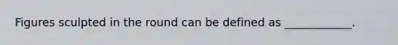 Figures sculpted in the round can be defined as ____________.