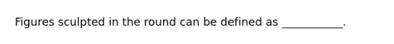 Figures sculpted in the round can be defined as ___________.